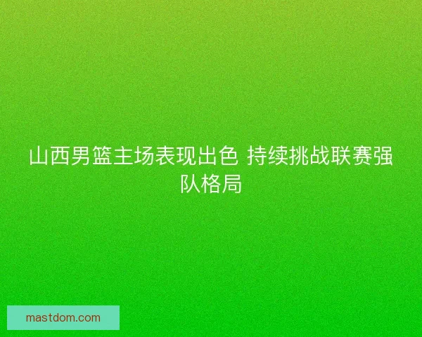山西男篮主场表现出色 持续挑战联赛强队格局