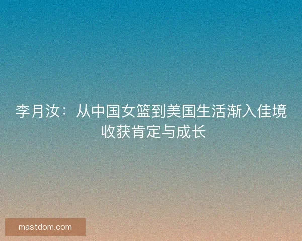 李月汝：从中国女篮到美国生活渐入佳境 收获肯定与成长