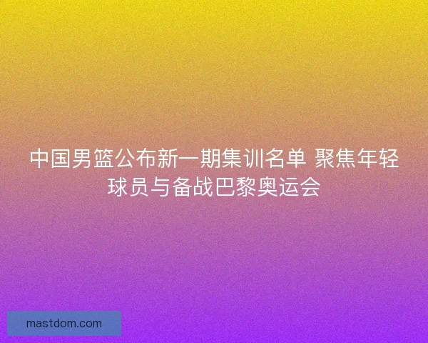 中国男篮公布新一期集训名单 聚焦年轻球员与备战巴黎奥运会