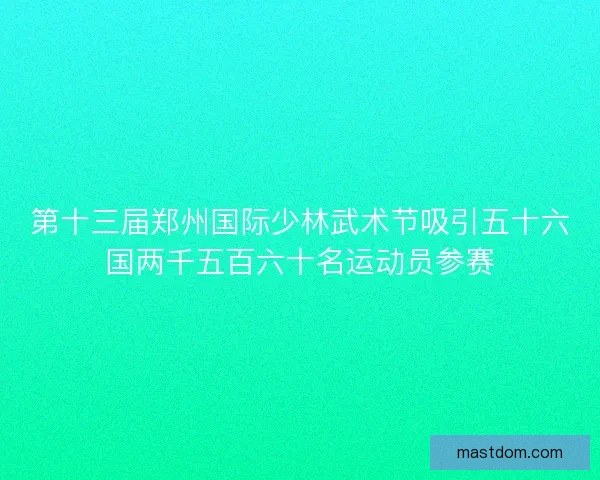 第十三届郑州国际少林武术节吸引五十六国两千五百六十名运动员参赛